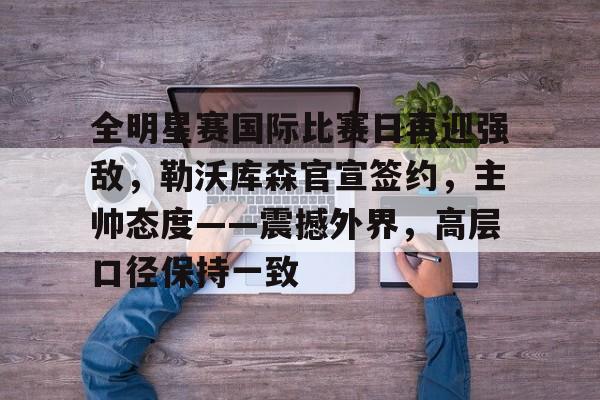 网页版登录-全明星赛国际比赛日再迎强敌,勒沃库森官宣签约,主帅态度——震撼外界,高层口径保持一致的简单介绍