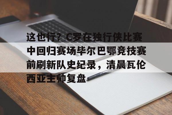网页版登录-这也行？C罗在独行侠比赛中回归赛场毕尔巴鄂竞技赛前刷新队史纪录，清晨瓦伦西亚主帅复盘的简单介绍